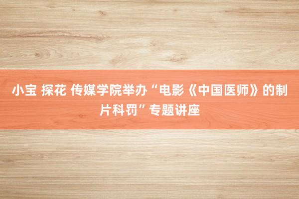 小宝 探花 传媒学院举办“电影《中国医师》的制片科罚”专题讲座