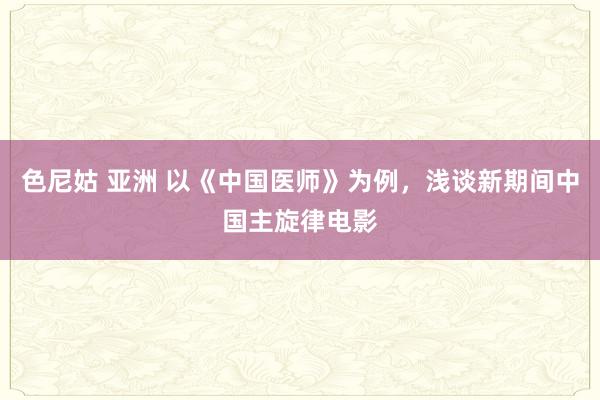 色尼姑 亚洲 以《中国医师》为例，浅谈新期间中国主旋律电影