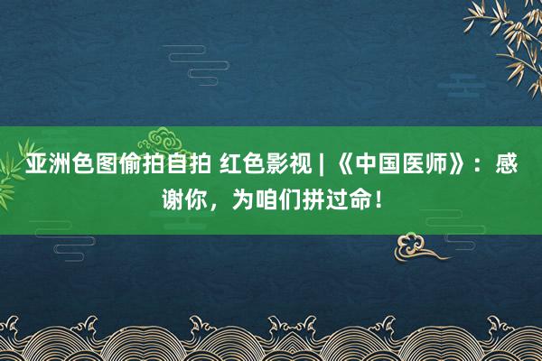 亚洲色图偷拍自拍 红色影视 | 《中国医师》：感谢你，为咱们拼过命！