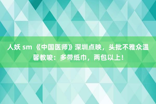 人妖 sm 《中国医师》深圳点映，头批不雅众温馨教唆：多带纸巾，两包以上！