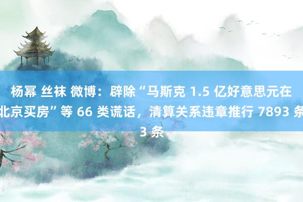 杨幂 丝袜 微博：辟除“马斯克 1.5 亿好意思元在北京买房”等 66 类谎话，清算关系违章推行 7893 条