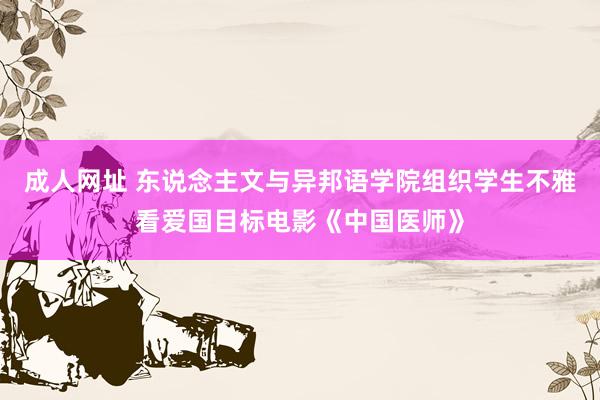 成人网址 东说念主文与异邦语学院组织学生不雅看爱国目标电影《中国医师》