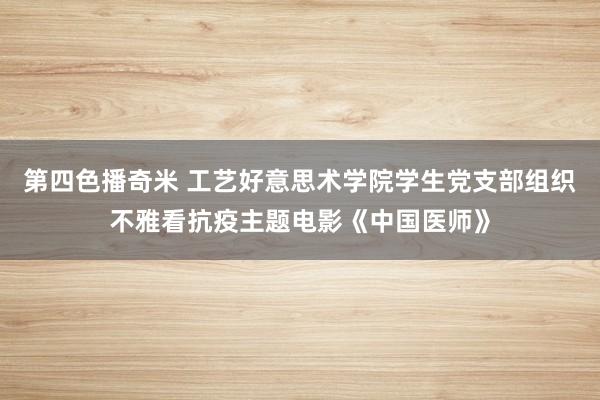 第四色播奇米 工艺好意思术学院学生党支部组织不雅看抗疫主题电影《中国医师》