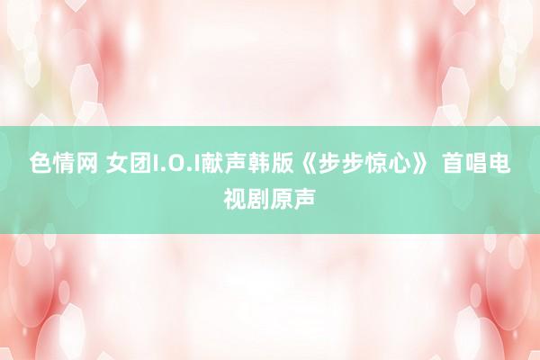 色情网 女团I.O.I献声韩版《步步惊心》 首唱电视剧原声