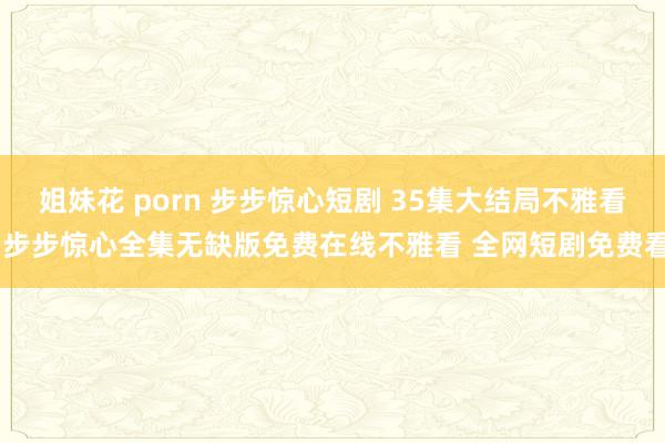 姐妹花 porn 步步惊心短剧 35集大结局不雅看 步步惊心全集无缺版免费在线不雅看 全网短剧免费看
