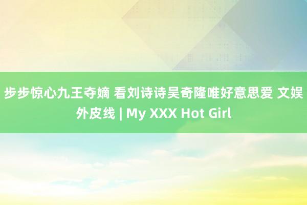 ?? 步步惊心九王夺嫡 看刘诗诗吴奇隆唯好意思爱 文娱 海外皮线 | My XXX Hot Girl