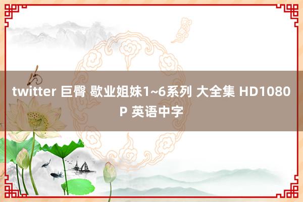 twitter 巨臀 歇业姐妹1~6系列 大全集 HD1080P 英语中字