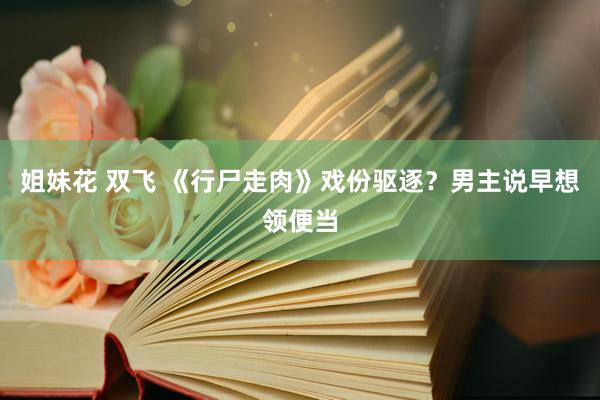 姐妹花 双飞 《行尸走肉》戏份驱逐？男主说早想领便当