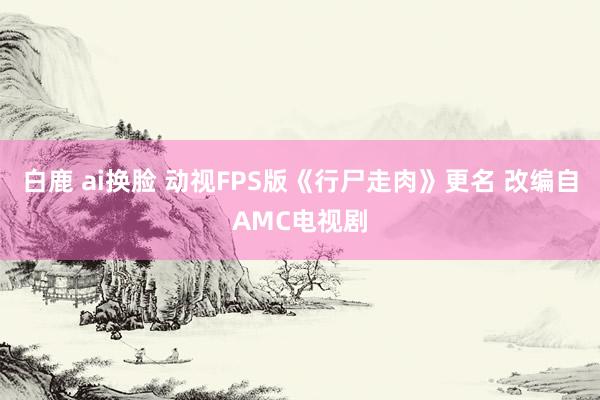 白鹿 ai换脸 动视FPS版《行尸走肉》更名 改编自AMC电视剧