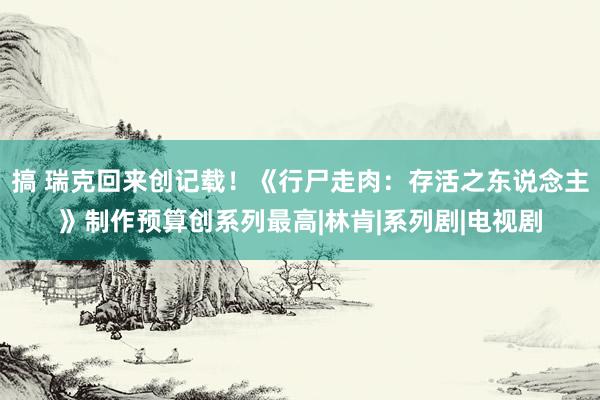 搞 瑞克回来创记载！《行尸走肉：存活之东说念主》制作预算创系列最高|林肯|系列剧|电视剧