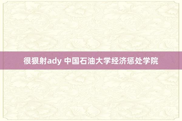 很狠射ady 中国石油大学经济惩处学院