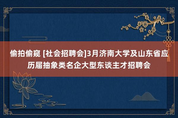 偷拍偷窥 [社会招聘会]3月济南大学及山东省应历届抽象类名企大型东谈主才招聘会