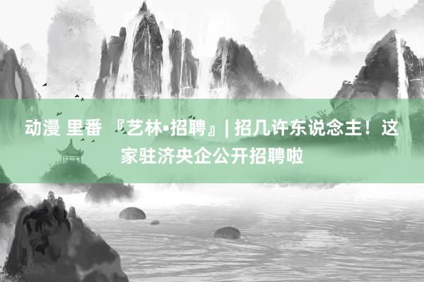 动漫 里番 『艺林•招聘』| 招几许东说念主！这家驻济央企公开招聘啦