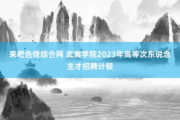 来吧色情综合网 武夷学院2023年高等次东说念主才招聘计较