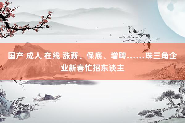 国产 成人 在线 涨薪、保底、增聘……珠三角企业新春忙招东谈主