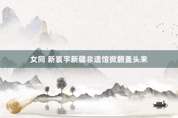 女同 新寰宇新疆非遗馆掀翻盖头来