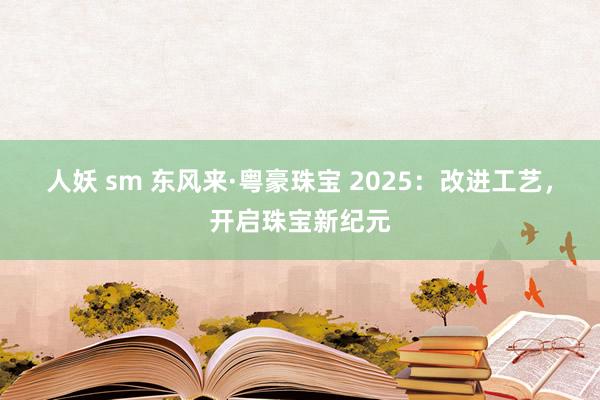 人妖 sm 东风来·粤豪珠宝 2025：改进工艺，开启珠宝新纪元