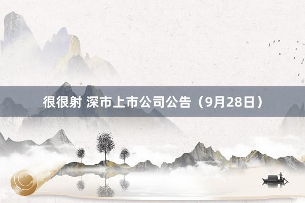 很很射 深市上市公司公告（9月28日）