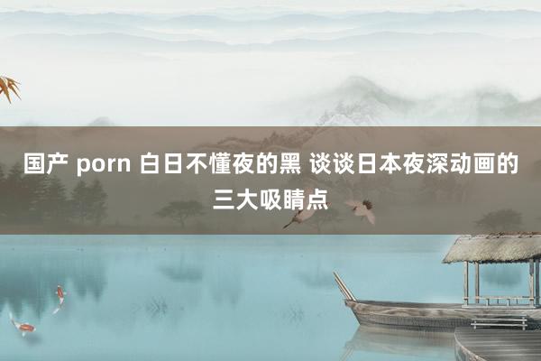 国产 porn 白日不懂夜的黑 谈谈日本夜深动画的三大吸睛点