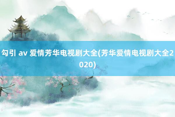 勾引 av 爱情芳华电视剧大全(芳华爱情电视剧大全2020)