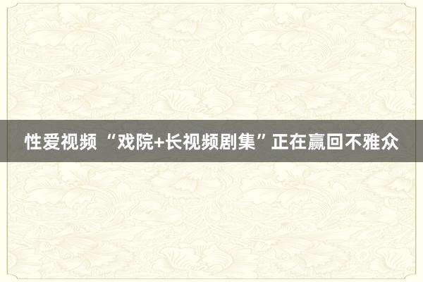 性爱视频 “戏院+长视频剧集”正在赢回不雅众