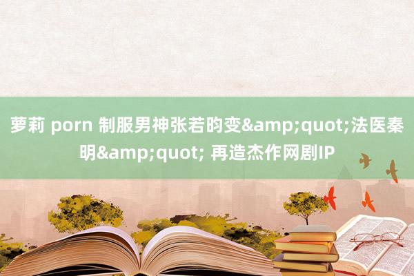 萝莉 porn 制服男神张若昀变&quot;法医秦明&quot; 再造杰作网剧IP