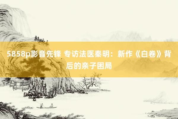 5858p影音先锋 专访法医秦明：新作《白卷》背后的亲子困局