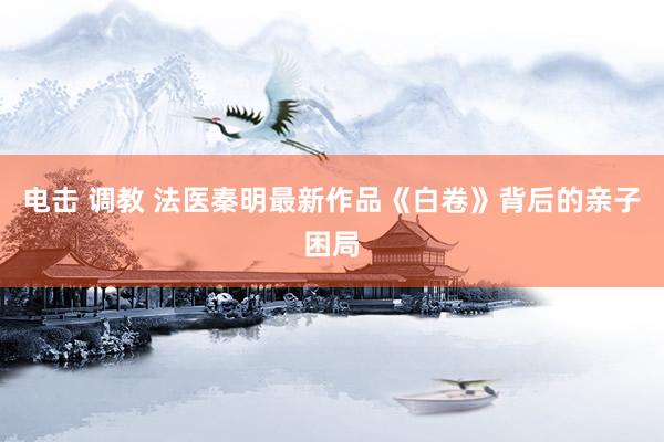 电击 调教 法医秦明最新作品《白卷》背后的亲子困局