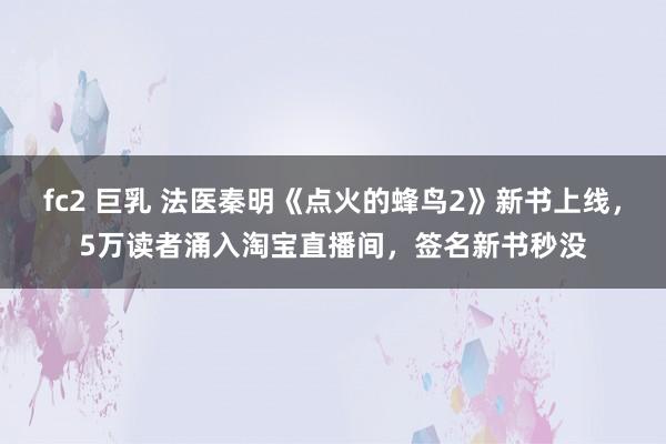fc2 巨乳 法医秦明《点火的蜂鸟2》新书上线，5万读者涌入淘宝直播间，签名新书秒没