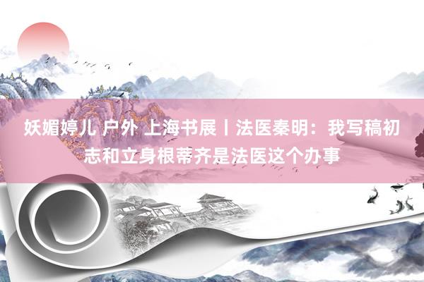 妖媚婷儿 户外 上海书展丨法医秦明：我写稿初志和立身根蒂齐是法医这个办事