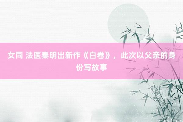 女同 法医秦明出新作《白卷》，此次以父亲的身份写故事