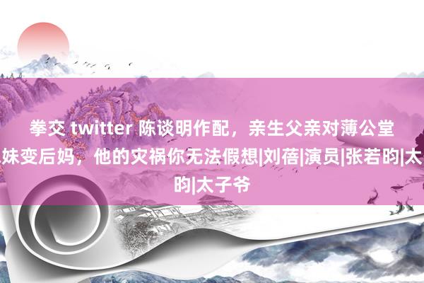 拳交 twitter 陈谈明作配，亲生父亲对薄公堂，妹妹变后妈，他的灾祸你无法假想|刘蓓|演员|张若昀|太子爷