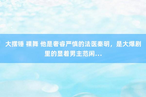 大摆锤 裸舞 他是奢睿严慎的法医秦明，是大爆剧里的显着男主范闲…