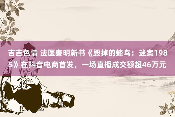吉吉色情 法医秦明新书《毁掉的蜂鸟：迷案1985》在抖音电商首发，一场直播成交额超46万元