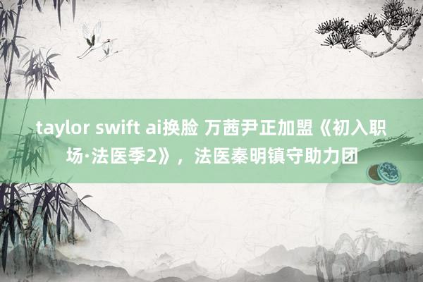 taylor swift ai换脸 万茜尹正加盟《初入职场·法医季2》，法医秦明镇守助力团