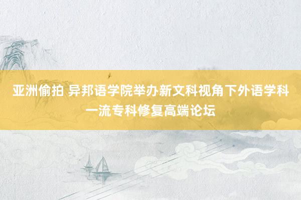 亚洲偷拍 异邦语学院举办新文科视角下外语学科一流专科修复高端论坛