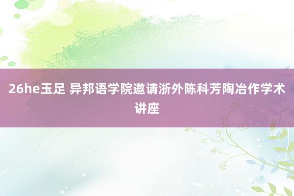 26he玉足 异邦语学院邀请浙外陈科芳陶冶作学术讲座