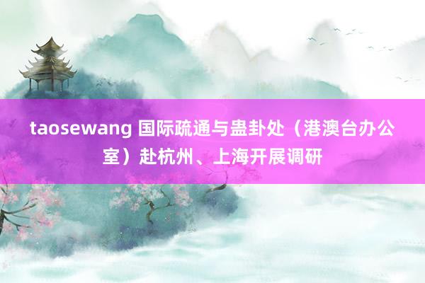 taosewang 国际疏通与蛊卦处（港澳台办公室）赴杭州、上海开展调研