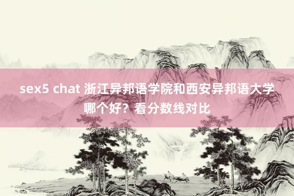 sex5 chat 浙江异邦语学院和西安异邦语大学哪个好？看分数线对比