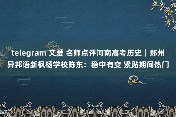 telegram 文爱 名师点评河南高考历史｜郑州异邦语新枫杨学校陈东：稳中有变 紧贴期间热门