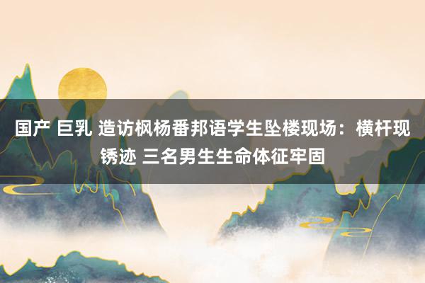 国产 巨乳 造访枫杨番邦语学生坠楼现场：横杆现锈迹 三名男生生命体征牢固