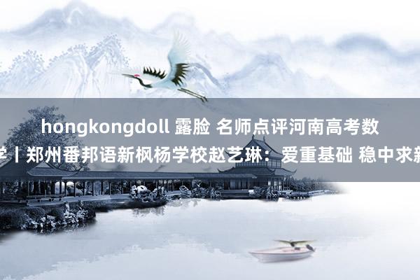 hongkongdoll 露脸 名师点评河南高考数学丨郑州番邦语新枫杨学校赵艺琳：爱重基础 稳中求新