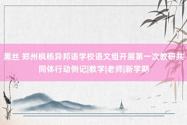 黑丝 郑州枫杨异邦语学校语文组开展第一次教研共同体行动侧记|教学|老师|新学期