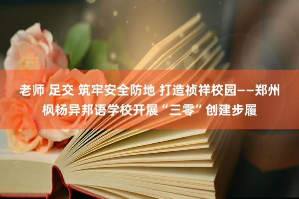 老师 足交 筑牢安全防地 打造祯祥校园——郑州枫杨异邦语学校开展“三零”创建步履