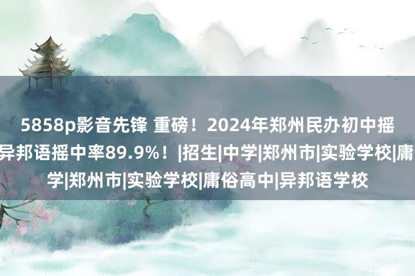 5858p影音先锋 重磅！2024年郑州民办初中摇号成果公布！枫杨异邦语摇中率89.9%！|招生|中学|郑州市|实验学校|庸俗高中|异邦语学校