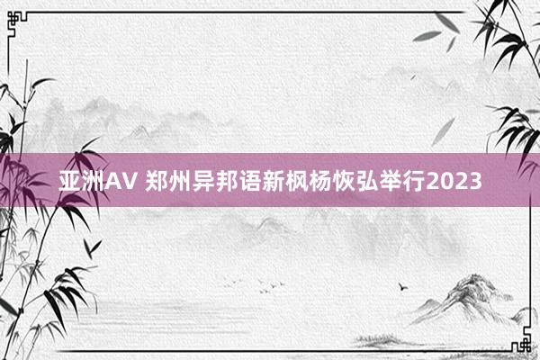亚洲AV 郑州异邦语新枫杨恢弘举行2023