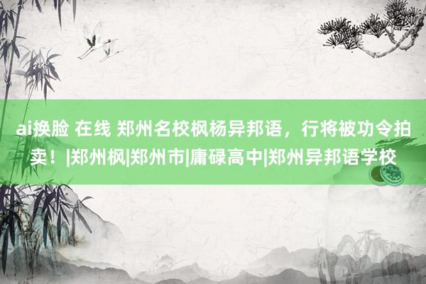 ai换脸 在线 郑州名校枫杨异邦语，行将被功令拍卖！|郑州枫|郑州市|庸碌高中|郑州异邦语学校
