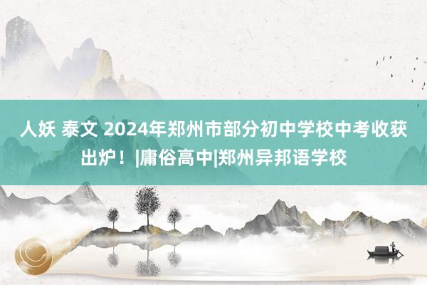 人妖 泰文 2024年郑州市部分初中学校中考收获出炉！|庸俗高中|郑州异邦语学校