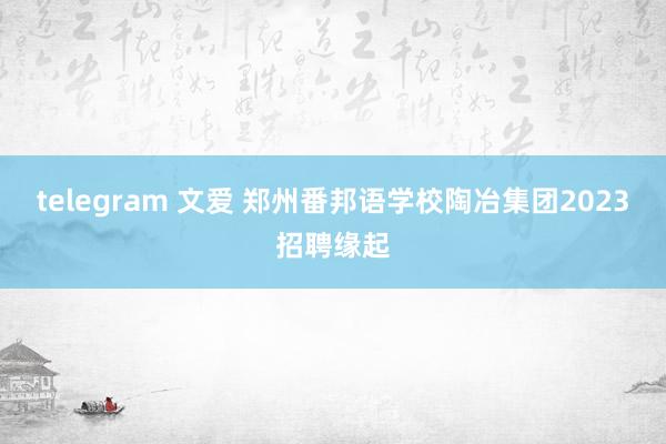 telegram 文爱 郑州番邦语学校陶冶集团2023招聘缘起