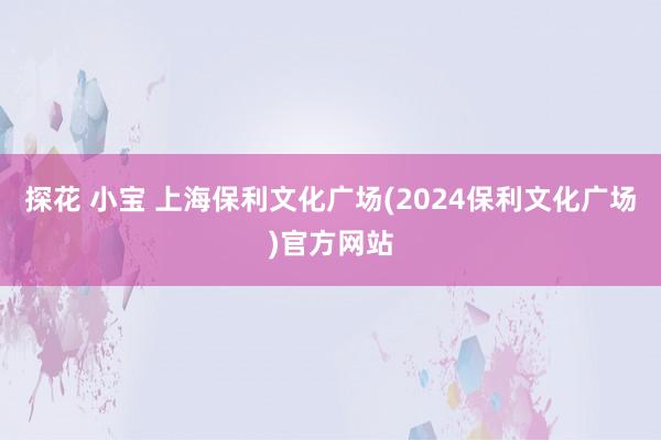 探花 小宝 上海保利文化广场(2024保利文化广场)官方网站